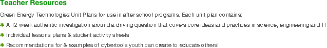 Teacher Resources
Green Energy Technologies Unit Plans for use in after school programs. Each unit plan contains:
A 12 week authentic investigation around a driving question that covers core ideas and practices in science, engineering and IT
Individual lessons plans & student activity sheets
Recommendations for & examples of cybertools youth can create to educate others!