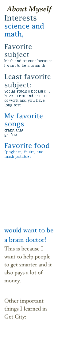 About Myself
Interests
science and math,
 
Favorite subject
Math and science because I want to be a brain dr.
 
Least favorite subject:
Social studies because  I have to remember a lot    
of work and you have long test
 
My favorite songs
crank that
get low

Favorite food
Spaghetti, fruits, and mash potatoes











would want to be a brain doctor!
This is because I want to help people to get smarter and it also pays a lot of money.
 
 
Other important things I learned in 
Get City:
How to make a Public Service Announcement 