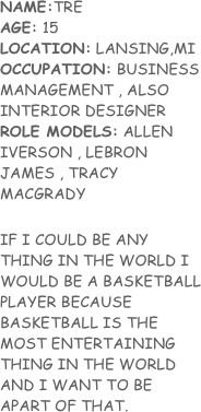 NAME:TRE    
AGE: 15
LOCATION: LANSING,MI
OCCUPATION: BUSINESS MANAGEMENT , ALSO INTERIOR DESIGNER
ROLE MODELS: ALLEN IVERSON , LEBRON JAMES , TRACY MACGRADY

IF I COULD BE ANY THING IN THE WORLD I WOULD BE A BASKETBALL PLAYER BECAUSE BASKETBALL IS THE MOST ENTERTAINING THING IN THE WORLD AND I WANT TO BE APART OF THAT.